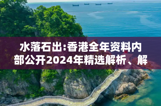 水落石出:香港全年资料内部公开2024年精选解析、解释与落实