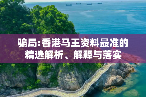 骗局:香港马王资料最准的精选解析、解释与落实