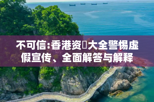 不可信:香港资枓大全警惕虚假宣传、全面解答与解释
