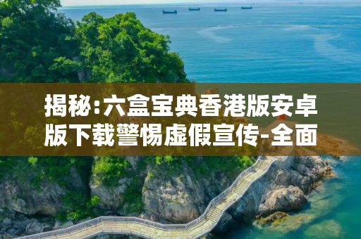 揭秘:六盒宝典香港版安卓版下载警惕虚假宣传-全面释义