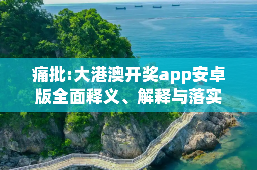 痛批:大港澳开奖app安卓版全面释义、解释与落实