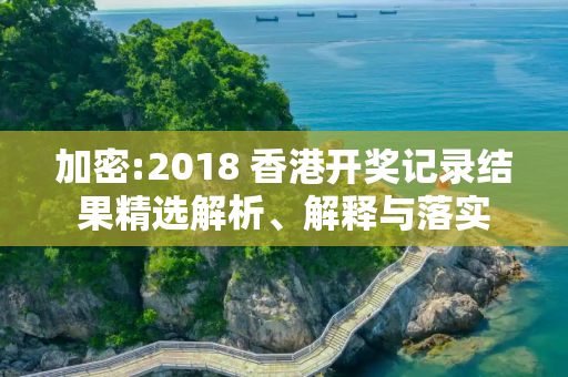 加密:2018 香港开奖记录结果精选解析、解释与落实
