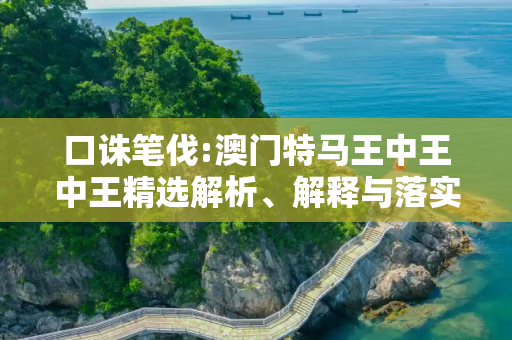 口诛笔伐:澳门特马王中王中王精选解析、解释与落实