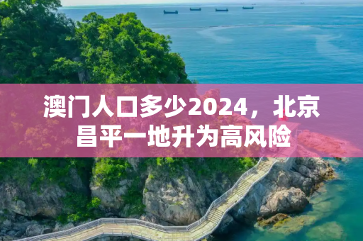 澳门人口多少2024，北京昌平一地升为高风险