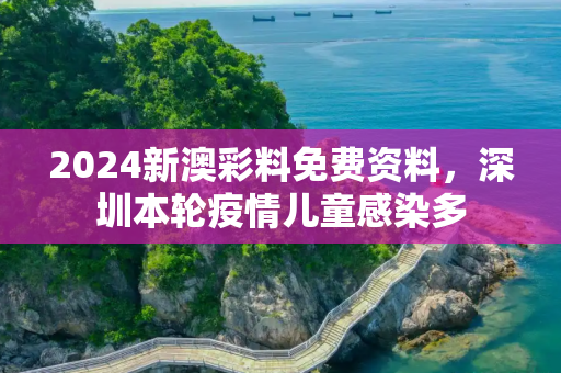 2024新澳彩料免费资料，深圳本轮疫情儿童感染多