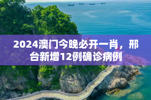 2024澳门今晚必开一肖，邢台新增12例确诊病例