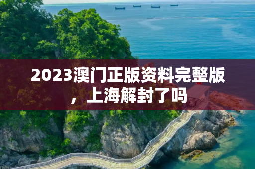 2023澳门正版资料完整版，上海解封了吗
