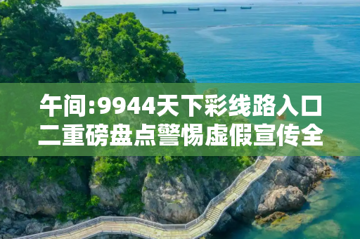 午间:9944天下彩线路入口二重磅盘点警惕虚假宣传全面释义