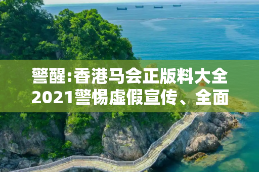 警醒:香港马会正版料大全2021警惕虚假宣传、全面解答与解释
