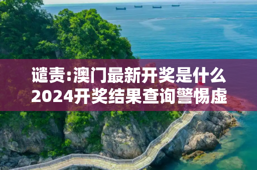谴责:澳门最新开奖是什么2024开奖结果查询警惕虚假宣传-全面释义