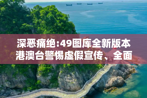 深恶痛绝:49图库全新版本港澳台警惕虚假宣传、全面解答与解释