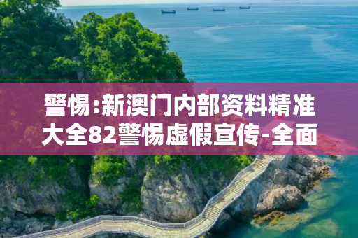 警惕:新澳门内部资料精准大全82警惕虚假宣传-全面释义