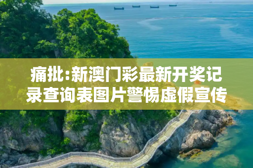 痛批:新澳门彩最新开奖记录查询表图片警惕虚假宣传、全面解答与解释