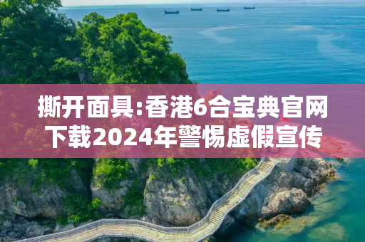 撕开面具:香港6合宝典官网下载2024年警惕虚假宣传-全面释义、解释与落实