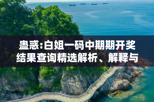 蛊惑:白姐一码中期期开奖结果查询精选解析、解释与落实