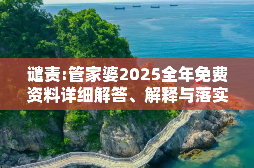 谴责:管家婆2025全年免费资料详细解答、解释与落实