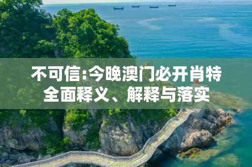 不可信:今晚澳门必开肖特全面释义、解释与落实