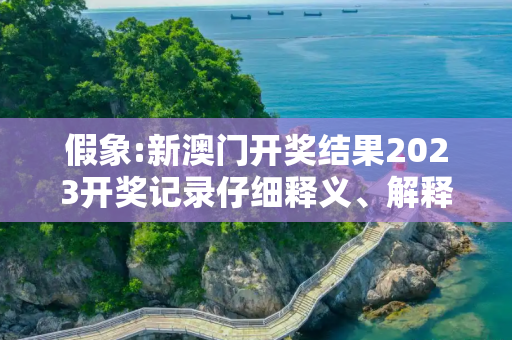 假象:新澳门开奖结果2023开奖记录仔细释义、解释与落实
