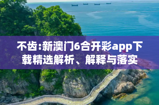 不齿:新澳门6合开彩app下载精选解析、解释与落实