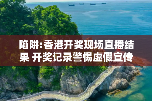 陷阱:香港开奖现场直播结果 开奖记录警惕虚假宣传全面释义