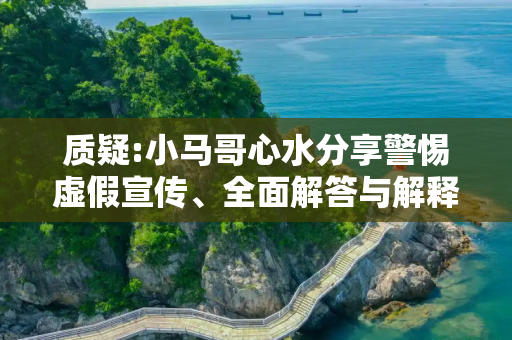 质疑:小马哥心水分享警惕虚假宣传、全面解答与解释