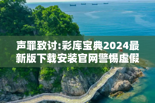 声罪致讨:彩库宝典2024最新版下载安装官网警惕虚假宣传-全面释义、解释与落实