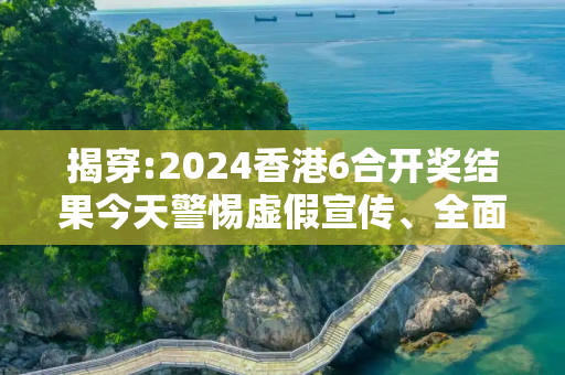 揭穿:2024香港6合开奖结果今天警惕虚假宣传、全面解答与解释