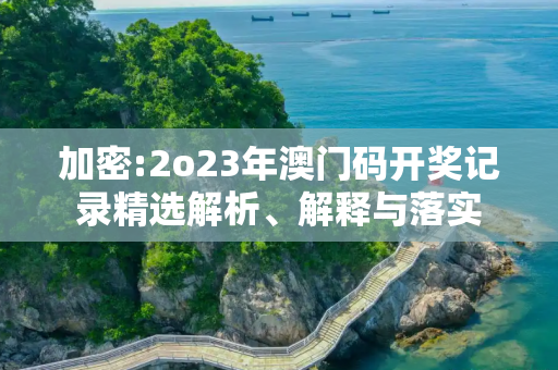 加密:2o23年澳门码开奖记录精选解析、解释与落实