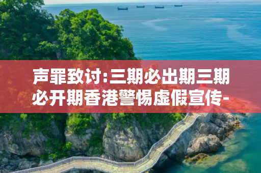 声罪致讨:三期必出期三期必开期香港警惕虚假宣传-全面释义、解释与落实