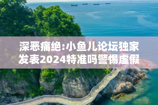 深恶痛绝:小鱼儿论坛独家发表2024特准吗警惕虚假宣传全面释义