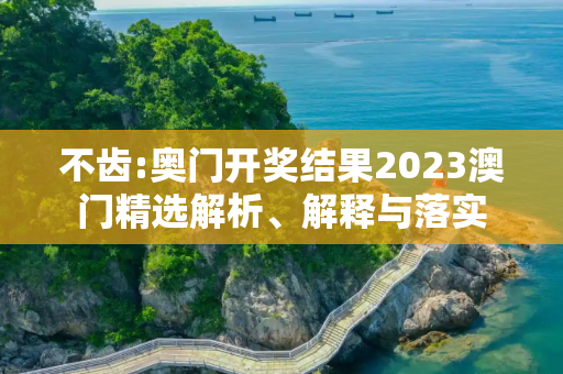 不齿:奥门开奖结果2023澳门精选解析、解释与落实