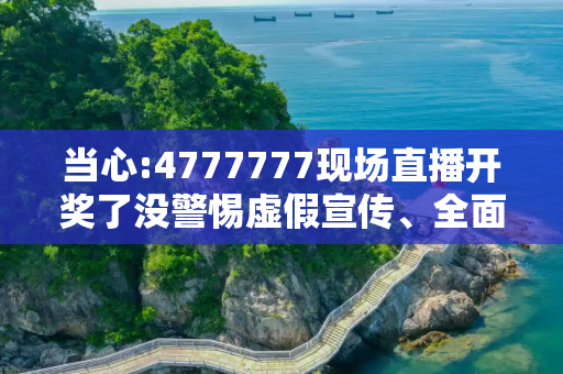 当心:4777777现场直播开奖了没警惕虚假宣传、全面解答