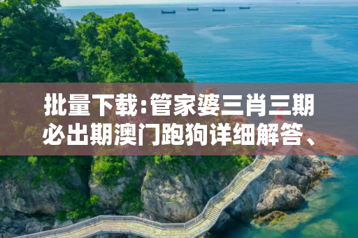 批量下载:管家婆三肖三期必出期澳门跑狗详细解答、解释与落实