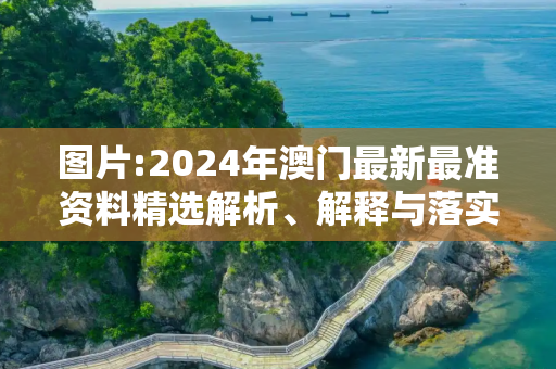 图片:2024年澳门最新最准资料精选解析、解释与落实