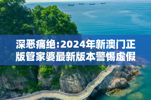 深恶痛绝:2024年新澳门正版管家婆最新版本警惕虚假宣传、全面解答与解释