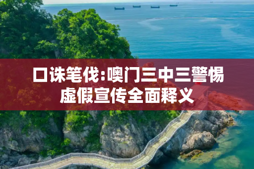 口诛笔伐:噢门三中三警惕虚假宣传全面释义