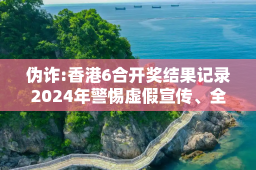伪诈:香港6合开奖结果记录2024年警惕虚假宣传、全面解答