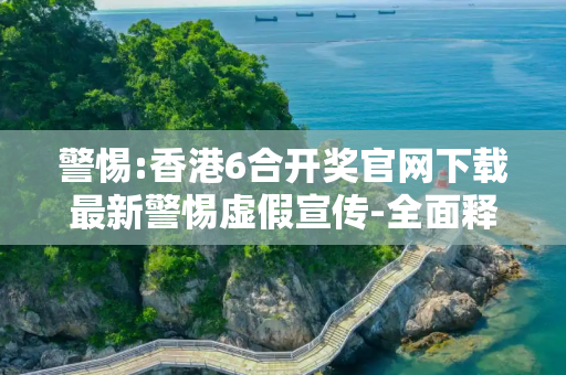 警惕:香港6合开奖官网下载最新警惕虚假宣传-全面释义、解释与落实
