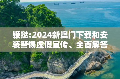鞭挞:2024新澳门下载和安装警惕虚假宣传、全面解答