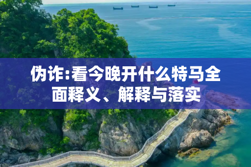 伪诈:看今晚开什么特马全面释义、解释与落实