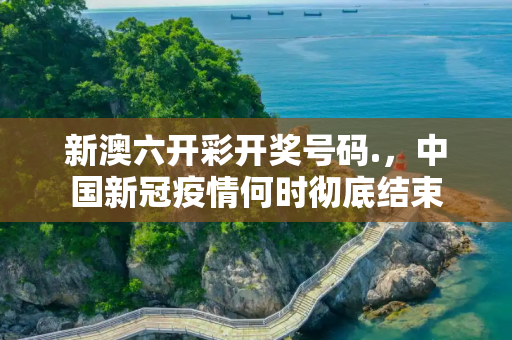新澳六开彩开奖号码.，中国新冠疫情何时彻底结束