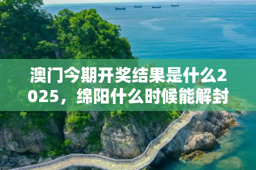 澳门今期开奖结果是什么2025，绵阳什么时候能解封