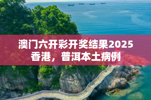 澳门六开彩开奖结果2025香港，普洱本土病例